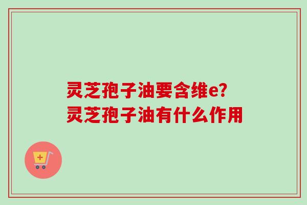 灵芝孢子油要含维e?灵芝孢子油有什么作用 灵芝孢子油要含维e?灵芝孢子油有什么作用