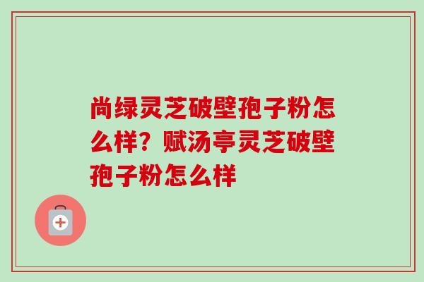 尚绿灵芝破壁孢子粉怎么样?赋汤亭灵芝破壁孢子粉怎么样 尚绿灵芝破壁孢子粉怎么样?赋汤亭灵芝破壁孢子粉怎么样