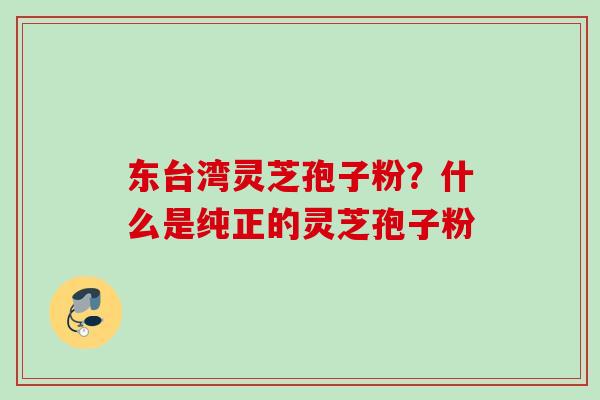 东台湾灵芝孢子粉？什么是纯正的灵芝孢子粉