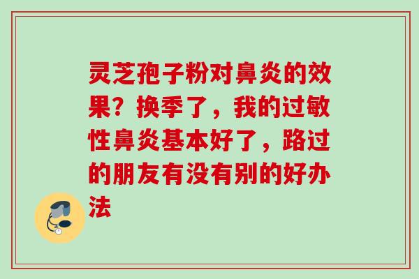 灵芝孢子粉对的效果?换季了,我的性基本好了,路过的朋友有没有别的好办法 灵芝孢子粉对的效果?换季了,我的性基本好了,路过的朋友有没有别的好办法