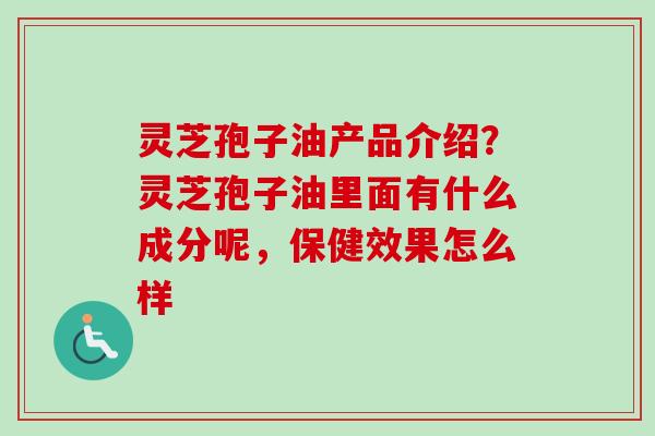 灵芝孢子油产品介绍？灵芝孢子油里面有什么成分呢，保健效果怎么样