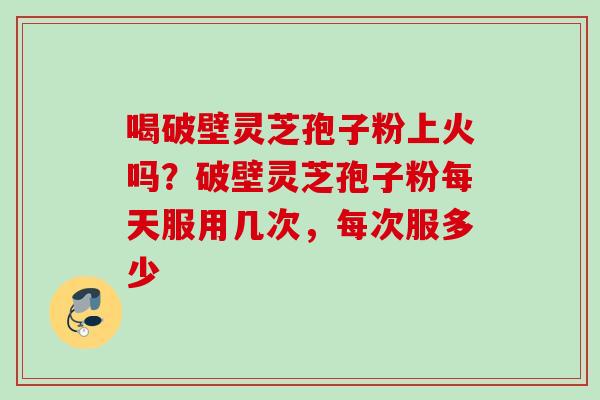 喝破壁灵芝孢子粉上火吗?破壁灵芝孢子粉每天服用几次,每次服多少 喝破壁灵芝孢子粉上火吗?破壁灵芝孢子粉每天服用几次,每次服多少