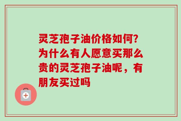 灵芝孢子油价格如何?为什么有人愿意买那么贵的灵芝孢子油呢,有朋友买过吗 灵芝孢子油价格如何?为什么有人愿意买那么贵的灵芝孢子油呢,有朋友买过吗
