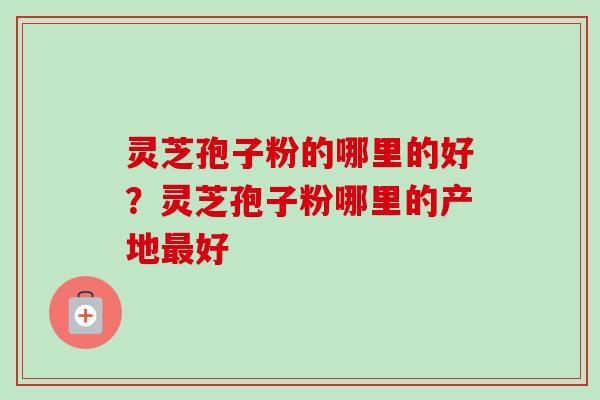 灵芝孢子粉的哪里的好?灵芝孢子粉哪里的产地好 灵芝孢子粉的哪里的好?灵芝孢子粉哪里的产地好