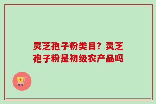 灵芝孢子粉类目？灵芝孢子粉是初级农产品吗