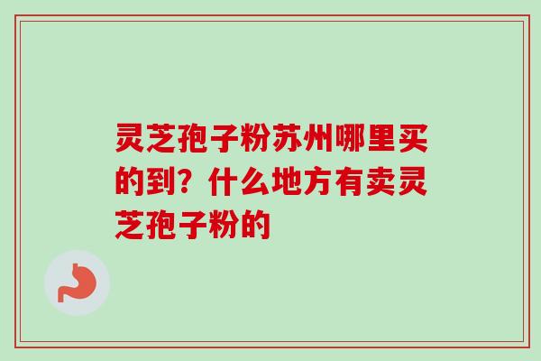 灵芝孢子粉苏州哪里买的到？什么地方有卖灵芝孢子粉的