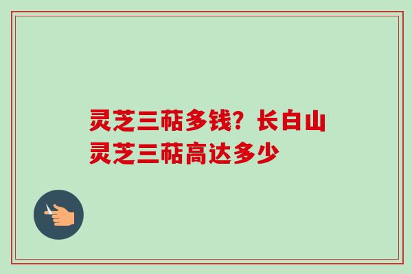 灵芝三萜多钱?长白山灵芝三萜高达多少 灵芝三萜多钱?长白山灵芝三萜高达多少