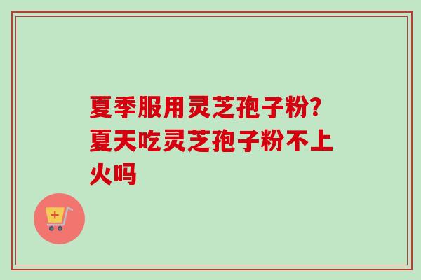 夏季服用灵芝孢子粉？夏天吃灵芝孢子粉不上火吗