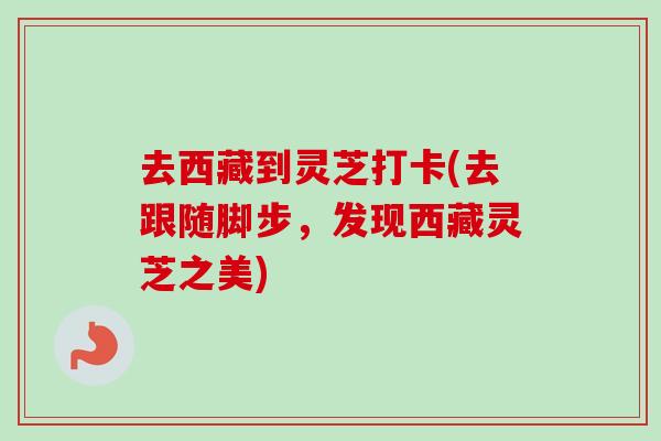 去西藏到灵芝打卡(去跟随脚步,发现西藏灵芝之美) 去西藏到灵芝打卡(去跟随脚步,发现西藏灵芝之美)