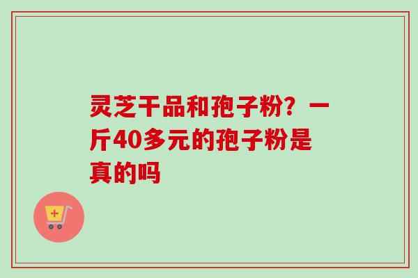 灵芝干品和孢子粉?一斤40多元的孢子粉是真的吗 灵芝干品和孢子粉?一斤40多元的孢子粉是真的吗