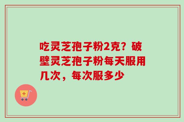 吃灵芝孢子粉2克？破壁灵芝孢子粉每天服用几次，每次服多少