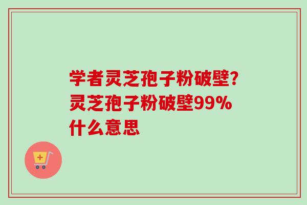 学者灵芝孢子粉破壁？灵芝孢子粉破壁99%什么意思