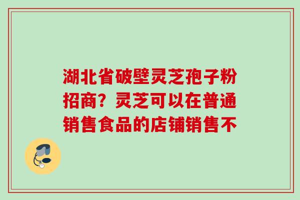 湖北省破壁灵芝孢子粉招商?灵芝可以在普通销售食品的店铺销售不 湖北省破壁灵芝孢子粉招商?灵芝可以在普通销售食品的店铺销售不