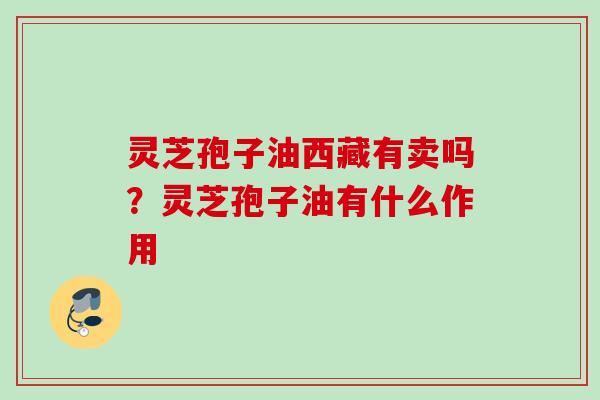 灵芝孢子油西藏有卖吗?灵芝孢子油有什么作用 灵芝孢子油西藏有卖吗?灵芝孢子油有什么作用