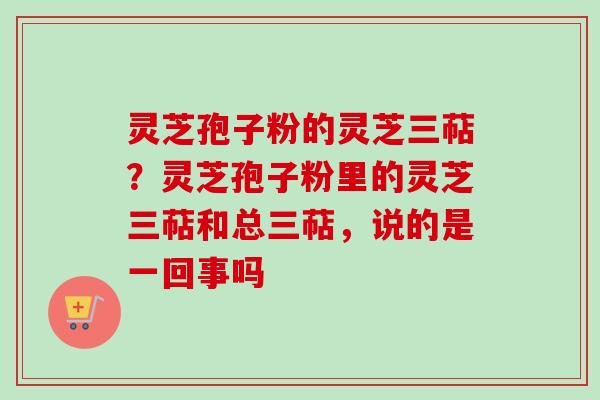 灵芝孢子粉的灵芝三萜？灵芝孢子粉里的灵芝三萜和总三萜，说的是一回事吗