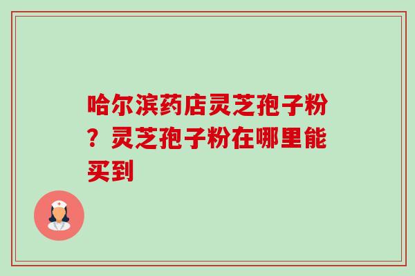 哈尔滨药店灵芝孢子粉?灵芝孢子粉在哪里能买到 哈尔滨药店灵芝孢子粉?灵芝孢子粉在哪里能买到