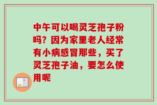 中午可以喝灵芝孢子粉吗？因为家里老人经常有小那些，买了灵芝孢子油，要怎么使用呢