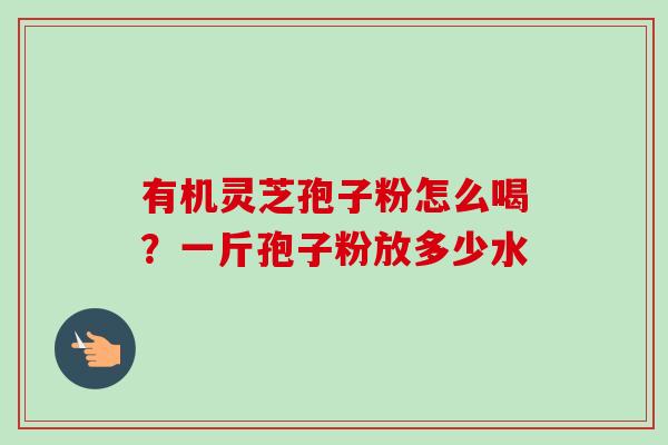 有机灵芝孢子粉怎么喝？一斤孢子粉放多少水