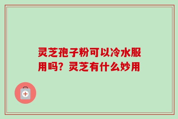 灵芝孢子粉可以冷水服用吗?灵芝有什么妙用 灵芝孢子粉可以冷水服用吗?灵芝有什么妙用