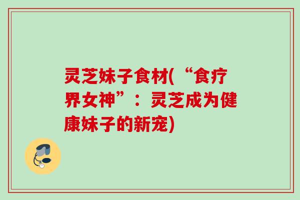 灵芝妹子食材(“食疗界女神”：灵芝成为健康妹子的新宠)