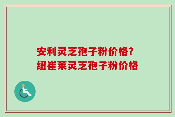安利灵芝孢子粉价格?纽崔莱灵芝孢子粉价格 安利灵芝孢子粉价格?纽崔莱灵芝孢子粉价格