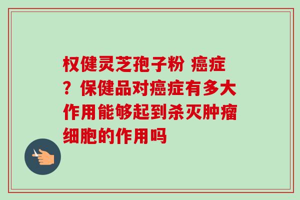 权健灵芝孢子粉 症?保健品对症有多大作用能够起到杀灭细胞的作用吗 权健灵芝孢子粉 症?保健品对症有多大作用能够起到杀灭细胞的作用吗