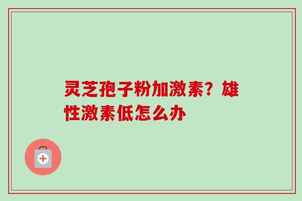 灵芝孢子粉加激素?雄性激素低怎么办 灵芝孢子粉加激素?雄性激素低怎么办