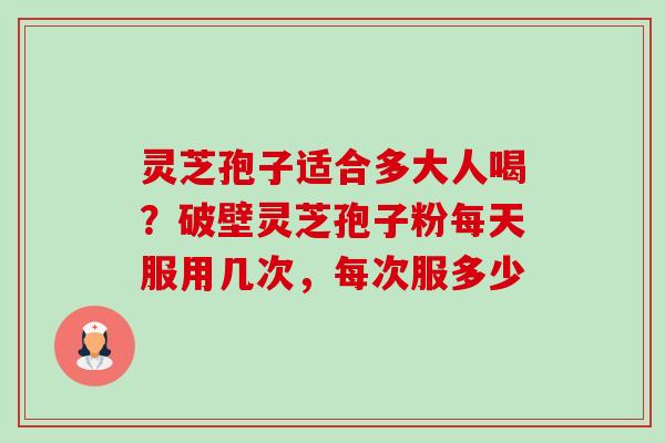 灵芝孢子适合多大人喝?破壁灵芝孢子粉每天服用几次,每次服多少 灵芝孢子适合多大人喝?破壁灵芝孢子粉每天服用几次,每次服多少