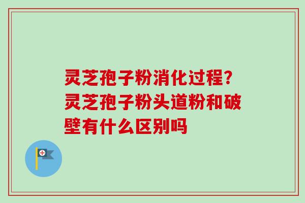 灵芝孢子粉消化过程?灵芝孢子粉头道粉和破壁有什么区别吗 灵芝孢子粉消化过程?灵芝孢子粉头道粉和破壁有什么区别吗