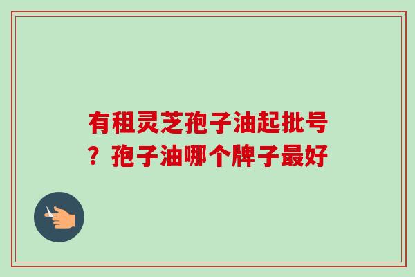 有租灵芝孢子油起批号?孢子油哪个牌子好 有租灵芝孢子油起批号?孢子油哪个牌子好