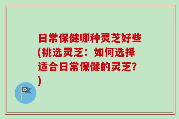 日常保健哪种灵芝好些(挑选灵芝：如何选择适合日常保健的灵芝？)
