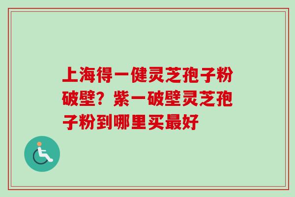上海得一健灵芝孢子粉破壁?紫一破壁灵芝孢子粉到哪里买好 上海得一健灵芝孢子粉破壁?紫一破壁灵芝孢子粉到哪里买好