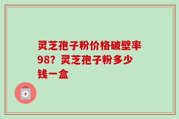 灵芝孢子粉价格破壁率98?灵芝孢子粉多少钱一盒 灵芝孢子粉价格破壁率98?灵芝孢子粉多少钱一盒