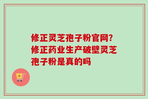 修正灵芝孢子粉官网？修正药业生产破壁灵芝孢子粉是真的吗
