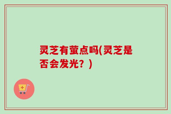 灵芝有萤点吗(灵芝是否会发光?) 灵芝有萤点吗(灵芝是否会发光?)