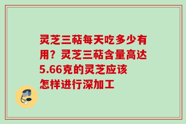 灵芝三萜每天吃多少有用?灵芝三萜含量高达5.66克的灵芝应该怎样进行深加工 灵芝三萜每天吃多少有用?灵芝三萜含量高达5.66克的灵芝应该怎样进行深加工