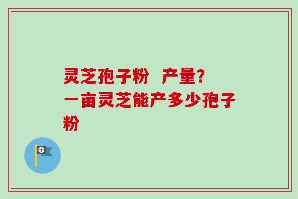 灵芝孢子粉 产量?一亩灵芝能产多少孢子粉 灵芝孢子粉 产量?一亩灵芝能产多少孢子粉