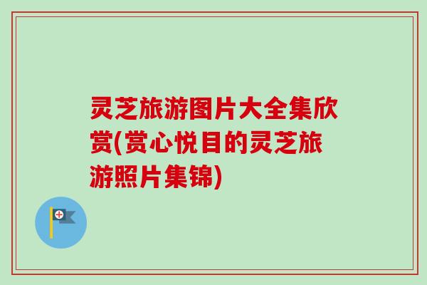灵芝旅游图片大全集欣赏(赏心悦目的灵芝旅游照片集锦) 灵芝旅游图片大全集欣赏(赏心悦目的灵芝旅游照片集锦)