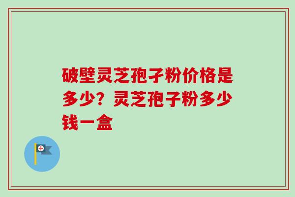 破壁灵芝孢孑粉价格是多少？灵芝孢子粉多少钱一盒
