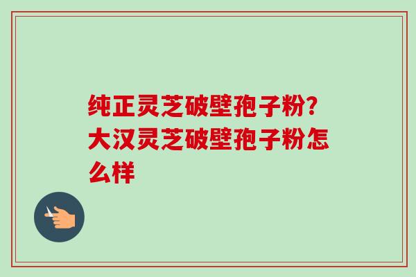 纯正灵芝破壁孢子粉?大汉灵芝破壁孢子粉怎么样 纯正灵芝破壁孢子粉?大汉灵芝破壁孢子粉怎么样