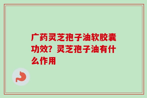 广药灵芝孢子油软胶囊功效?灵芝孢子油有什么作用 广药灵芝孢子油软胶囊功效?灵芝孢子油有什么作用
