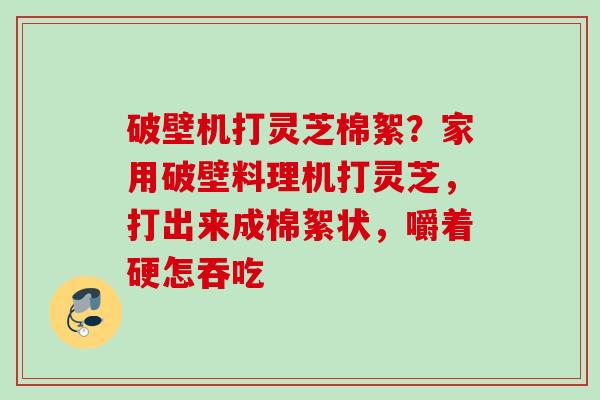 破壁机打灵芝棉絮?家用破壁料理机打灵芝,打出来成棉絮状,嚼着硬怎吞吃 破壁机打灵芝棉絮?家用破壁料理机打灵芝,打出来成棉絮状,嚼着硬怎吞吃