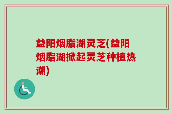 益阳烟脂湖灵芝(益阳烟脂湖掀起灵芝种植热潮) 益阳烟脂湖灵芝(益阳烟脂湖掀起灵芝种植热潮)
