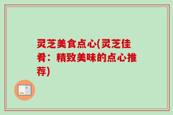 灵芝美食点心(灵芝佳肴:精致美味的点心推荐) 灵芝美食点心(灵芝佳肴:精致美味的点心推荐)