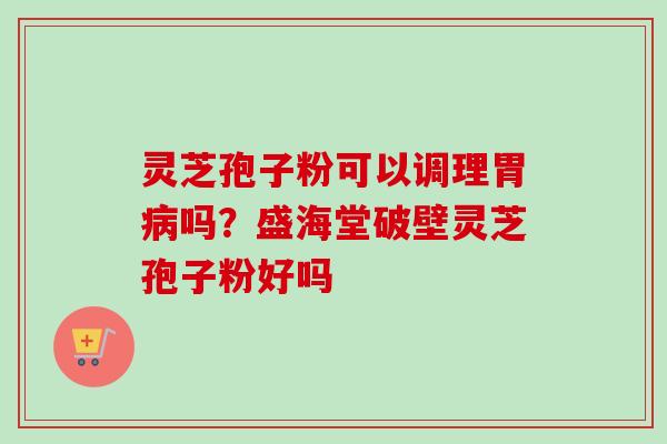 灵芝孢子粉可以调理胃吗？盛海堂破壁灵芝孢子粉好吗