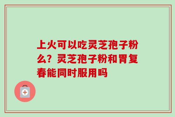 上火可以吃灵芝孢子粉么?灵芝孢子粉和胃复春能同时服用吗 上火可以吃灵芝孢子粉么?灵芝孢子粉和胃复春能同时服用吗