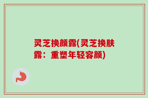 灵芝换颜露(灵芝换肤露:重塑年轻容颜) 灵芝换颜露(灵芝换肤露:重塑年轻容颜)