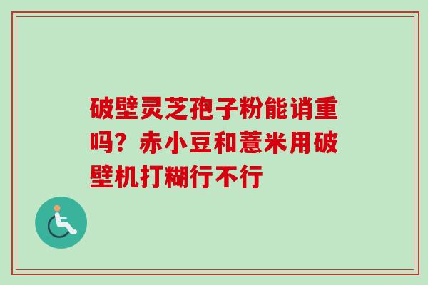 破壁灵芝孢子粉能诮重吗?赤小豆和薏米用破壁机打糊行不行 破壁灵芝孢子粉能诮重吗?赤小豆和薏米用破壁机打糊行不行