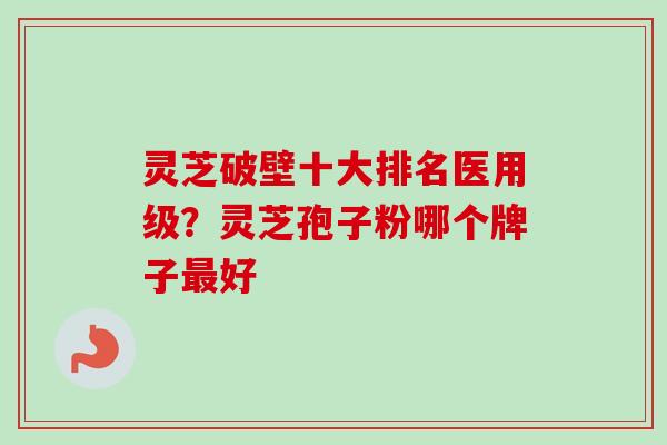 灵芝破壁十大排名医用级?灵芝孢子粉哪个牌子好 灵芝破壁十大排名医用级?灵芝孢子粉哪个牌子好