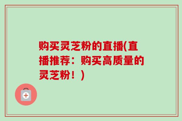 购买灵芝粉的直播(直播推荐:购买高质量的灵芝粉!) 购买灵芝粉的直播(直播推荐:购买高质量的灵芝粉!)